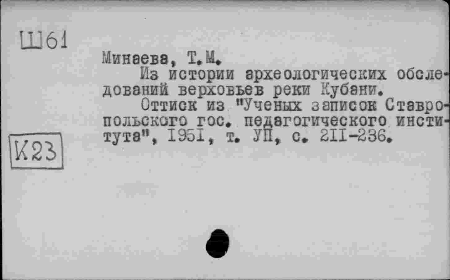 ﻿LD61

Минаева, ТД
Из истории археологических обеле довэний верховьев реки Кубани.
Оттиск из "Ученых записок Ставро польского гос, педагогического инсти тута", 1951, т. УП, с, 211-236.